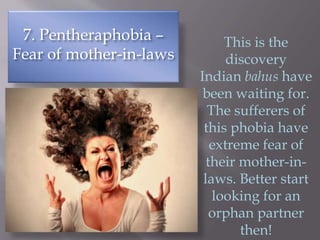 7. Pentheraphobia –
Fear of mother-in-laws
This is the
discovery
Indian bahus have
been waiting for.
The sufferers of
this phobia have
extreme fear of
their mother-in-
laws. Better start
looking for an
orphan partner
then!
 