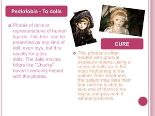 Pediofobia - To dolls

   Phobia of dolls or
    representations of human
    figures. This fear can be
    presented as any kind of                           CURE
    doll, even toys, but it is
    usually for glass               This phobia is often
    dolls. The dolls movies          treated with gradual
                                     exposure means, using a
    killers like "Chucky"            series of dolls up to the
    haven´t certainly helped         most frightening to the
    with this phobia.                patient. After treatment,
                                     the patient may lose their
                                     fear until he is able to
                                     take one of them to his
                                     house and play with it
                                     without problems.
 
