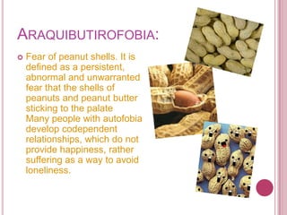 ARAQUIBUTIROFOBIA:
   Fear of peanut shells. It is
    defined as a persistent,
    abnormal and unwarranted
    fear that the shells of
    peanuts and peanut butter
    sticking to the palate
    Many people with autofobia
    develop codependent
    relationships, which do not
    provide happiness, rather
    suffering as a way to avoid
    loneliness.
 
