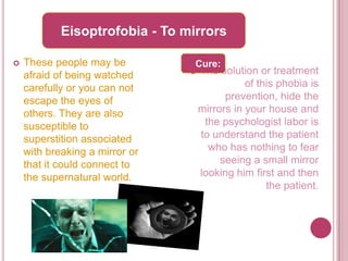Eisoptrofobia - To mirrors

   These people may be          Cure:
    afraid of being watched        The solution or treatment
    carefully or you can not                   of this phobia is
    escape the eyes of                    prevention, hide the
    others. They are also           mirrors in your house and
    susceptible to                   the psychologist labor is
    superstition associated         to understand the patient
    with breaking a mirror or         who has nothing to fear
    that it could connect to             seeing a small mirror
    the supernatural world.         looking him first and then
                                                    the patient.
 