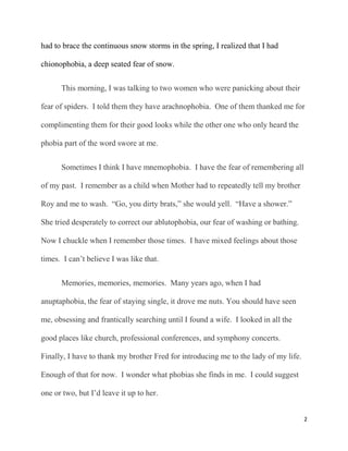 had to brace the continuous snow storms in the spring, I realized that I had

chionophobia, a deep seated fear of snow.


      This morning, I was talking to two women who were panicking about their

fear of spiders. I told them they have arachnophobia. One of them thanked me for

complimenting them for their good looks while the other one who only heard the

phobia part of the word swore at me.


      Sometimes I think I have mnemophobia. I have the fear of remembering all

of my past. I remember as a child when Mother had to repeatedly tell my brother

Roy and me to wash. “Go, you dirty brats,” she would yell. “Have a shower.”

She tried desperately to correct our ablutophobia, our fear of washing or bathing.

Now I chuckle when I remember those times. I have mixed feelings about those

times. I can‟t believe I was like that.


      Memories, memories, memories. Many years ago, when I had

anuptaphobia, the fear of staying single, it drove me nuts. You should have seen

me, obsessing and frantically searching until I found a wife. I looked in all the

good places like church, professional conferences, and symphony concerts.

Finally, I have to thank my brother Fred for introducing me to the lady of my life.

Enough of that for now. I wonder what phobias she finds in me. I could suggest

one or two, but I‟d leave it up to her.


                                                                                      2
 