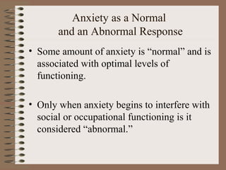 Anxiety as a Normal
and an Abnormal Response
• Some amount of anxiety is “normal” and is
associated with optimal levels of
functioning.
• Only when anxiety begins to interfere with
social or occupational functioning is it
considered “abnormal.”
 
