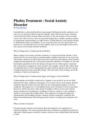 Phobia Treatment : Social Anxiety
Disorder
By Jerry M Jones
Social phobia is a disorder that affects many people. Suffering from the condition is not
easy as it can adversely affect living life normally. One of the clearest signs of having
social anxiety disorder is having intense moments of fear just because of an oncoming
social event. This, however, does not mean that feeling shy in a public speaking scenario
is an automatic indication that you suffer from it. Normal shyness or nervousness should
be differentiated from social phobia. If you are positive that you have the disorder, it is
good news to say that there are now more options on how you can handle it and on how
you can get social anxiety disorder treatment.
Why Is It Important to Understand Social Phobia?
When seeking social anxiety disorder treatment, it is necessary that the disorder is first
understood. It is necessary that you understand the condition especially if you want to be
successful at doing away with it and if you want to find not just temporary relief from the
symptoms but permanent cure. Social anxiety disorder manifests in a number of ways but
the disorder generally involves the feeling of intense fear (or other negative emotions)
due to the person's engaging in social activities. For example, a person who suffers from
social phobia feels as if he is being judged by others when he speaks or that he is being
evaluated negatively when with other people. The end result to these feelings can be the
avoidance of such social situations.
Why Is It Important to Understand the Signs and Triggers of Social Phobia?
Understanding social phobia would not be complete or successful if you do not fully
understand its signs, symptoms and triggers. If you want to have social anxiety disorder
treatment, then it becomes necessary that you can easily pinpoint triggers as well as
symptoms. The triggers for a social phobia attack can be any kind of social event where
the person will be exposed to other people. Examples of these social events include
dating, meeting new acquaintances, speaking in front of a group or a class, making a
speech or even eating out at public places. The symptoms can range from physical
manifestations like trembling, dryness of throat, profuse sweating to emotional and
behavioral manifestations like feeling intensely scared or avoiding such situations at all
costs.
What is the Best treatment?
For many people, the best social anxiety disorder treatment is not medication or
expensive therapies. For some, programs that aim to eliminate social phobia are the best
especially if the program is made by someone who have successfully battled the disorder
as well.
 