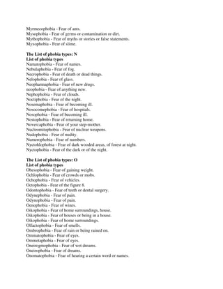 Myrmecophobia - Fear of ants.
Mysophobia - Fear of germs or contamination or dirt.
Mythophobia - Fear of myths or stories or false statements.
Myxophobia - Fear of slime.
The List of phobia types: N
List of phobia types
Namatophobia - Fear of names.
Nebulaphobia - Fear of fog.
Necrophobia - Fear of death or dead things.
Nelophobia - Fear of glass.
Neopharmaphobia - Fear of new drugs.
neophobia - Fear of anything new.
Nephophobia - Fear of clouds.
Noctiphobia - Fear of the night.
Nosemaphobia - Fear of becoming ill.
Nosocomephobia - Fear of hospitals.
Nosophobia - Fear of becoming ill.
Nostophobia - Fear of returning home.
Novercaphobia - Fear of your step-mother.
Nucleomituphobia - Fear of nuclear weapons.
Nudophobia - Fear of nudity.
Numerophobia - Fear of numbers.
Nyctohlophobia - Fear of dark wooded areas, of forest at night.
Nyctophobia - Fear of the dark or of the night.
The List of phobia types: O
List of phobia types
Obesophobia - Fear of gaining weight.
Ochlophobia - Fear of crowds or mobs.
Ochophobia - Fear of vehicles.
Octophobia - Fear of the figure 8.
Odontophobia - Fear of teeth or dental surgery.
Odynephobia - Fear of pain.
Odynophobia - Fear of pain.
Oenophobia - Fear of wines.
Oikophobia - Fear of home surroundings, house.
Oikophobia - Fear of houses or being in a house.
Oikophobia - Fear of home surroundings.
Olfactophobia - Fear of smells.
Ombrophobia - Fear of rain or being rained on.
Ommatophobia - Fear of eyes.
Ommetaphobia - Fear of eyes.
Oneirogmophobia - Fear of wet dreams.
Oneirophobia - Fear of dreams.
Onomatophobia - Fear of hearing a certain word or names.
 