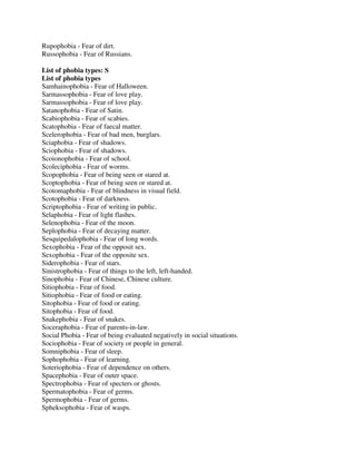 Rupophobia - Fear of dirt.
Russophobia - Fear of Russians.
List of phobia types: S
List of phobia types
Samhainophobia - Fear of Halloween.
Sarmassophobia - Fear of love play.
Sarmassophobia - Fear of love play.
Satanophobia - Fear of Satin.
Scabiophobia - Fear of scabies.
Scatophobia - Fear of faecal matter.
Scelerophobia - Fear of bad men, burglars.
Sciaphobia - Fear of shadows.
Sciophobia - Fear of shadows.
Scoionophobia - Fear of school.
Scoleciphobia - Fear of worms.
Scopophobia - Fear of being seen or stared at.
Scoptophobia - Fear of being seen or stared at.
Scotomaphobia - Fear of blindness in visual field.
Scotophobia - Fear of darkness.
Scriptophobia - Fear of writing in public.
Selaphobia - Fear of light flashes.
Selenophobia - Fear of the moon.
Seplophobia - Fear of decaying matter.
Sesquipedalophobia - Fear of long words.
Sexophobia - Fear of the opposit sex.
Sexophobia - Fear of the opposite sex.
Siderophobia - Fear of stars.
Sinistrophobia - Fear of things to the left, left-handed.
Sinophobia - Fear of Chinese, Chinese culture.
Sitiophobia - Fear of food.
Sitiophobia - Fear of food or eating.
Sitophobia - Fear of food or eating.
Sitophobia - Fear of food.
Snakephobia - Fear of snakes.
Soceraphobia - Fear of parents-in-law.
Social Phobia - Fear of being evaluated negatively in social situations.
Sociophobia - Fear of society or people in general.
Somniphobia - Fear of sleep.
Sophophobia - Fear of learning.
Soteriophobia - Fear of dependence on others.
Spacephobia - Fear of outer space.
Spectrophobia - Fear of specters or ghosts.
Spermatophobia - Fear of germs.
Spermophobia - Fear of germs.
Spheksophobia - Fear of wasps.
 