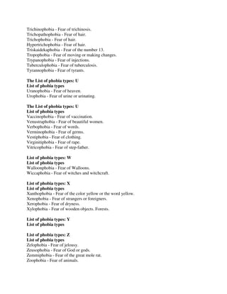 Trichinophobia - Fear of trichinosis.
Trichopathophobia - Fear of hair.
Trichophobia - Fear of hair.
Hypertrichophobia - Fear of hair.
Triskaidekaphobia - Fear of the number 13.
Tropophobia - Fear of moving or making changes.
Trypanophobia - Fear of injections.
Tuberculophobia - Fear of tuberculosis.
Tyrannophobia - Fear of tyrants.
The List of phobia types: U
List of phobia types
Uranophobia - Fear of heaven.
Urophobia - Fear of urine or urinating.
The List of phobia types: U
List of phobia types
Vaccinophobia - Fear of vaccination.
Venustraphobia - Fear of beautiful women.
Verbophobia - Fear of words.
Verminophobia - Fear of germs.
Vestiphobia - Fear of clothing.
Virginitiphobia - Fear of rape.
Vitricophobia - Fear of step-father.
List of phobia types: W
List of phobia types
Walloonphobia - Fear of Walloons.
Wiccaphobia - Fear of witches and witchcraft.
List of phobia types: X
List of phobia types
Xanthophobia - Fear of the color yellow or the word yellow.
Xenophobia - Fear of strangers or foreigners.
Xerophobia - Fear of dryness.
Xylophobia - Fear of wooden objects. Forests.
List of phobia types: Y
List of phobia types
List of phobia types: Z
List of phobia types
Zelophobia - Fear of jelousy.
Zeusophobia - Fear of God or gods.
Zemmiphobia - Fear of the great mole rat.
Zoophobia - Fear of animals.
 
