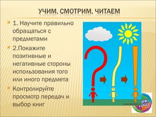  1. Научите правильно
  обращаться с
  предметами
 2.Покажите
  позитивные и
  негативные стороны
  использования того
  или иного предмета
 Контролируйте
  просмотр передач и
  выбор книг
 