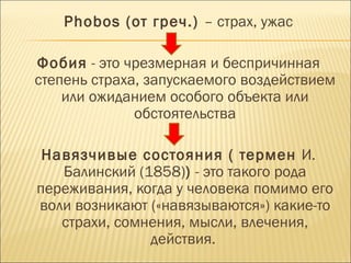 Phobos (от греч.) – страх, ужас

Фобия - это чрезмерная и беспричинная
степень страха, запускаемого воздействием
    или ожиданием особого объекта или
              обстоятельства

 Навязчивые состояния ( термен И.
   Балинский (1858)) - это такого рода
переживания, когда у человека помимо его
воли возникают («навязываются») какие-то
   страхи, сомнения, мысли, влечения,
               действия. 
 