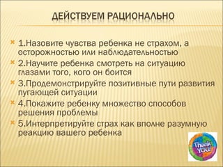  1.Назовите чувства ребенка не страхом, а
  осторожностью или наблюдательностью
 2.Научите ребенка смотреть на ситуацию
  глазами того, кого он боится
 3.Продемонстрируйте позитивные пути развития
  пугающей ситуации
 4.Покажите ребенку множество способов
  решения проблемы
 5.Интерпретируйте страх как вполне разумную
  реакцию вашего ребенка
 
