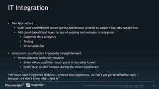 10Source: PhoCusWright White Paper The Changing Dimensions and Benefits of Personal, Relevant Travel Experiences
© 2014 Phocuswright Inc. All Rights Reserved.
IT Integration
“We must have integrated systems… without that apparatus, we can’t get personalization right –
because, we don’t know what right is”
 Two Approaches
 Multi-year commitment reconfiguring operational systems to support Big Data capabilities
 Add cloud-based/SaaS layer on top of existing technologies to integrate:
 Customer data analytics
 Testing
 Personalization
 Investment Justification Frequently Straightforward
 Personalization positively impacts:
 Every virtual customer touch point in the sales funnel
 Every face-to-face contact during the travel experience
 