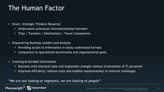 11Source: PhoCusWright White Paper The Changing Dimensions and Benefits of Personal, Relevant Travel Experiences
© 2014 Phocuswright Inc. All Rights Reserved.
The Human Factor
“We are not looking at segments, we are looking at people”
 Smart, Strategic Thinkers Required
 Understand contextual interrelationships between
 Trips | Travelers | Destinations | Travel Components
 Empowering Business Leaders and Analysts
 Providing access to information in easily understood formats
 Comparison to operational benchmarks and organizational goals
 Creating Actionable Information
 Business units interpret data and implement changes without involvement of IT personnel
 Improves efficiency, reduces costs and enables responsiveness to external challenges
 