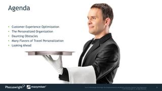 3Source: PhoCusWright White Paper The Changing Dimensions and Benefits of Personal, Relevant Travel Experiences
© 2014 Phocuswright Inc. All Rights Reserved.
Agenda
 Customer Experience Optimization
 The Personalized Organization
 Daunting Obstacles
 Many Flavors of Travel Personalization
 Looking Ahead
 