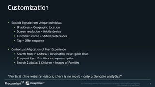 5Source: PhoCusWright White Paper The Changing Dimensions and Benefits of Personal, Relevant Travel Experiences
© 2014 Phocuswright Inc. All Rights Reserved.
Customization
“For first time website visitors, there is no magic - only actionable analytics”
 Explicit Signals from Unique Individual
 IP address = Geographic location
 Screen resolution = Mobile device
 Customer profile = Stated preferences
 Tag = Offer response
 Contextual Adaptation of User Experience
 Search from IP address = Destination travel guide links
 Frequent flyer ID = Miles as payment option
 Search 2 Adults/2 Children = Images of Families
 