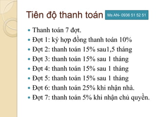 Tiên độ thanh toán         Ms AN- 0936 51 52 51



 Thanh toán 7 đợt.
 Đợt 1: ký hợp đồng thanh toán 10%
 Đợt 2: thanh toán 15% sau1,5 tháng
 Đợt 3: thanh toán 15% sau 1 tháng
 Đợt 4: thanh toán 15% sau 1 tháng
 Đợt 5: thanh toán 15% sau 1 tháng
 Đợt 6: thanh toán 25% khi nhận nhà.
 Đợt 7: thanh toán 5% khi nhận chủ quyền.
 