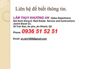 Liên hệ để biết thông tin.
LÂM THỤY KHƯƠNG AN - Sales Department.
Dat Xanh Dong A- Real Estate Service and Contructions
Jonint Stock Co.
30 Tran Nao, An phu_An Khanh, Q2

Phone:   0936 51 52 51
Email: an.lam1806@gmail.com
 