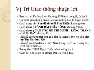 Vị Trí Giao thông thuận lợi.
   Tọa lạc tại: Đường Liên Phường, P Phước Long B, Quận 9
   Có vị trí giao thông thuận tiện với những Đại lộ huyết mạch:
   Cách trung tâm khu đô thị mới Thủ Thiêm khoảng 4km
   Cách đường VÀNH ĐAI PHÍA ĐÔNG khoảng 500m
   Cách đường CAO TỐC HỒ CHÍ MINH – LONG THÀNH
    – DẦU GIÂY khoảng 1km
   Liền kề các khu biệt thự cao cấp Riviera Cove, và khu biệt
    thự The Garland Q9.
   Liền kề các khu dân cư mới: Nam Long, Kiến Á, Khang An,
    Điền Phú Thành…
   Trung tâm TDTT Rạch Chiếc, sân Golf quận 9.
   Cách Q1 chỉ 10km đi đường Đại Lộ Đông Tây.
 