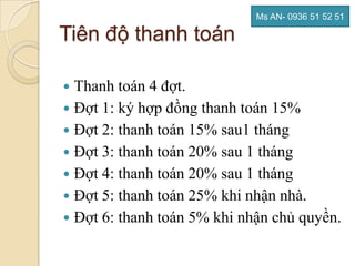 Ms AN- 0936 51 52 51

Tiên độ thanh toán

 Thanh toán 4 đợt.
 Đợt 1: ký hợp đồng thanh toán 15%
 Đợt 2: thanh toán 15% sau1 tháng
 Đợt 3: thanh toán 20% sau 1 tháng
 Đợt 4: thanh toán 20% sau 1 tháng
 Đợt 5: thanh toán 25% khi nhận nhà.
 Đợt 6: thanh toán 5% khi nhận chủ quyền.
 
