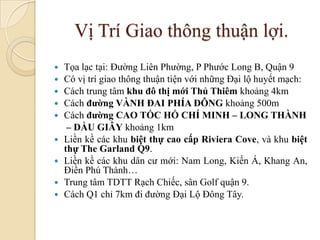 Vị Trí Giao thông thuận lợi.
   Tọa lạc tại: Đường Liên Phường, P Phước Long B, Quận 9
   Có vị trí giao thông thuận tiện với những Đại lộ huyết mạch:
   Cách trung tâm khu đô thị mới Thủ Thiêm khoảng 4km
   Cách đường VÀNH ĐAI PHÍA ĐÔNG khoảng 500m
   Cách đường CAO TỐC HỒ CHÍ MINH – LONG THÀNH
     – DẦU GIÂY khoảng 1km
   Liền kề các khu biệt thự cao cấp Riviera Cove, và khu biệt
    thự The Garland Q9.
   Liền kề các khu dân cư mới: Nam Long, Kiến Á, Khang An,
    Điền Phú Thành…
   Trung tâm TDTT Rạch Chiếc, sân Golf quận 9.
   Cách Q1 chỉ 7km đi đường Đại Lộ Đông Tây.
 