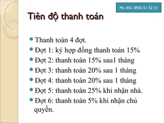 Ms AN- 0936 51 52 51

Tiên độ thanh toán

Thanh  toán 4 đợt.
Đợt 1: ký hợp đồng thanh toán 15%
Đợt 2: thanh toán 15% sau1 tháng
Đợt 3: thanh toán 20% sau 1 tháng
Đợt 4: thanh toán 20% sau 1 tháng
Đợt 5: thanh toán 25% khi nhận nhà.
Đợt 6: thanh toán 5% khi nhận chủ
 quyền.
 