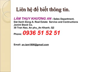 Liên hệ để biết thông tin.
LÂM THỤY KHƯƠNG AN - Sales Department.
Dat Xanh Dong A- Real Estate Service and Contructions
Jonint Stock Co.
30 Tran Nao, An phu_An Khanh, Q2

Phone:   0936 51 52 51
Email: an.lam1806@gmail.com
 
