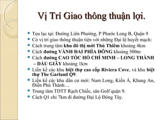 Vị Trí Giao thông thuận lợi.
 Tọa lạc tại: Đường Liên Phường, P Phước Long B, Quận 9
 Có vị trí giao thông thuận tiện với những Đại lộ huyết mạch:
 Cách trung tâm khu đô thị mới Thủ Thiêm khoảng 4km
 Cách đường VÀNH ĐAI PHÍA ĐÔNG khoảng 500m
 Cách đường CAO TỐC HỒ CHÍ MINH – LONG THÀNH
   – DẦU GIÂY khoảng 1km
 Liền kề các khu biệt thự cao cấp Riviera Cove, và khu biệt
  thự The Garland Q9.
 Liền kề các khu dân cư mới: Nam Long, Kiến Á, Khang An,
  Điền Phú Thành…
 Trung tâm TDTT Rạch Chiếc, sân Golf quận 9.
 Cách Q1 chỉ 7km đi đường Đại Lộ Đông Tây.
 