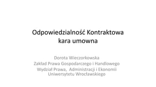Odpowiedzialność Kontraktowa
kara umowna
Dorota Wieczorkowska
Zakład Prawa Gospodarczego i Handlowego
Wydział Prawa, Administracji i Ekonomii
Uniwersytetu Wrocławskiego
 