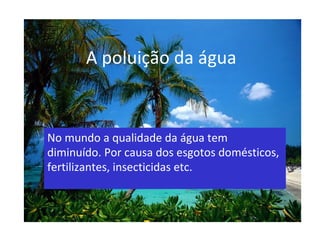 A poluição da água No mundo a qualidade da água tem diminuído. Por causa dos esgotos domésticos, fertilizantes, insecticidas etc. 