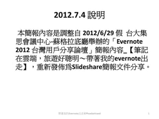 2012.7.4 說明
 本簡報內容是調整自 2012/6/29 假 台大集
思會議中心‐蘇格拉底廳舉辦的「Evernote
2012 台灣用戶分享論壇」簡報內容_【筆記
在雲端，旅遊好聰明～帶著我的evernote出
走】，重新發佈為Slideshare簡報文件分享。




        帶著我的Evernote出走©Phoebeitravel   1
 