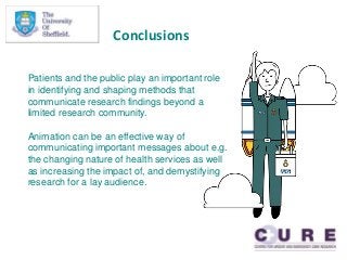 Conclusions
Patients and the public play an important role
in identifying and shaping methods that
communicate research findings beyond a
limited research community.
Animation can be an effective way of
communicating important messages about e.g.
the changing nature of health services as well
as increasing the impact of, and demystifying
research for a lay audience.
 