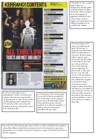 The skyline on this contents
page is again on a
background of bright yellow
with big bold font in black
that looks rather smashed to
show the magazine as
aggressive and full of rock.
These colours connote
danger and warning as if it is
telling the audience to be
careful when reading.
The main image on this
page is of popular punk
band “All time low” it
shows the band all wearing
black with piercings and
crazy hair, all these things
reflect a typical punk
person and therefore relate
to the audience who look
up to them as fashion
icons. This image also
shows a silhouette of a
person with a “this could
be you” on it, this will
connect with the audience
with the use of “you” as
they will feel the magazine
is somewhat having a
convocation with the
audience telling them about
the chance to win tickets to
meet the band. The fans of
the band will be instantly
attracted to this statement
as they would love to be in
with a chance of meeting
their idols.
On this contents page we see a
subheading of “posters” this shows the
audience that with this magazine they
are getting more for their money as they
are also getting posters included, this
will make the reader want to buy the
magazine as they are getting free merch
from bands they like.
At the bottom of the contents page
we see and exclusive message from
one of the editors of the magazine
and it starts off with “Hello readers”
this instantly connects with the
audience as it is like the magazine is
talking with you and becomes
friendlier with the reader.
Down the side of the contents page there are lists on what is included in the magazine,
it lists all the different bands that are featured in it. By the doing this it opens up a
wider audience as a variation of artists are named so a range of music fans will want to
have the magazine.
 