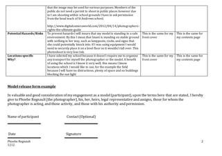 Phoebe Regnault
1212
2
that the image may be used for various purposes. Members of the
public do not need a permit to shoot in public places however due
to I am shooting within school grounds I have to ask permission
from the head teach of St Andrews school.
http://www.digitalcameraworld.com/2012/04/14/photographers-
rights-the-ultimate-guide
Potential Hazards/Risks To prevent hazards I will insure that my model is standing in a safe
environment. By this I mean that Imani is standing on stable ground
with nothing in her way, such as lampposts, rocks, and signs that
she could potentially knock into. If I was using equipment I would
need to securely place it on a level floor so it wouldn’t fall over. This
photoshoot is very low risk.
This is the same for my
front cover
This is the same for
my contents page
Locations specific
Why?
I have selected my school because it doesn’t require me to organise
any transport for myself the photographer or the model. A benefit
of using the school is I know it very well, this means I know
locations which I would like to use, for the example the field
because I will have no distractions, plenty of space and no buildings
blocking the sun light
This is the same for my
front cover
This is the same for
my contents page
Model release form example
In valuableand good consideration of my engagement as a model(participant), upon the terms here that are stated, I hereby
give to Phoebe Regnault (the photographer), his, her, heirs, legal representativeand assigns, those for whom the
photographer is acting, and those activity, and those with his authority and permission.
Name of participant Contact(Optional)
Date Signature
 