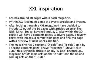 XXL inspiration
• XXL has around 30 pages within each magazine.
• Within XXL it contains a mix of adverts, articles and images.
• After looking through a XXL magazine I have decided to
include 12 out of the 30 pages with articles on artist like
Nicki Minaj, Drake, Beyoncé and Jay Z. Also within the 30
pages I will have 1 contents pages, 3 advert pages, 3 review
pages with images, a competition page and finally a page
with a preview of next weeks addition.
• The magazine has 2 sections, “A-side” and “B-side”, split by
a second contents page. I have “repeated” (Steve Neale
1980) this. My main article is on my “A-side” because XXL
magazine has its main acts on the “A-side” and the up and
coming acts on the “B-side”.