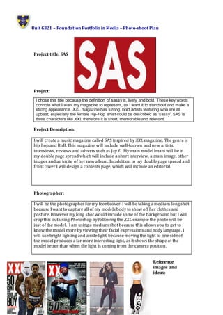 Unit G321 – Foundation Portfolio in Media – Photo-shoot Plan
Name: Phoebe Regnault
Candidate Number:1212
Center Name: St. Andrew’s Catholic School
Center Number: 64135
Project title: SAS
Project:
Project Description:
I will create a music magazine called SAS inspired by XXL magazine. The genre is
hip hop and RnB. This magazine will include well-known and new artists,
interviews, reviews and adverts such as Jay Z. My main model Imani will be in
my double page spread which will include a short interview, a main image, other
images and an incite of her new album. In addition to my double page spread and
front cover I will design a contents page, which will include an editorial.
Photographer:
I will be the photographer for my front cover. I will be taking a medium long shot
because I want to capture all of my models body to show off her clothes and
posture. However my long shot would include some of the background but I will
crop this out using Photoshop by following the XXL example the photo will be
just of the model. I am using a medium shot because this allows you to get to
know the model more by viewing their facial expressions and body language. I
will use bright lighting and a side light because moving the light to one side of
the model produces a far more interesting light, as it shows the shape of the
model better than when the light is coming from the camera position.
Reference
images and
ideas:
I chose this title because the definition of sassy is, lively and bold. These key words
connote what I want my magazine to represent, as I want it to stand out and make a
strong appearance. XXL magazine has strong, bold artists featuring who are all
upbeat; especially the female Hip-Hop artist could be described as ‘sassy’. SAS is
three characters like XXL therefore it is short, memorable and relevant.
 