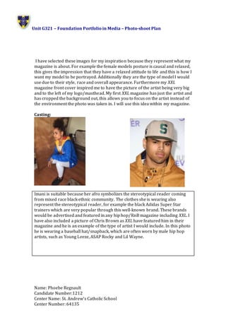 Unit G321 – Foundation Portfolio in Media – Photo-shoot Plan
Name: Phoebe Regnault
Candidate Number:1212
Center Name: St. Andrew’s Catholic School
Center Number: 64135
I have selected these images for my inspiration because they represent what my
magazine is about. For example the female models posture is causal and relaxed,
this gives the impression that they have a relaxed attitude to life and this is how I
want my model to be portrayed. Additionally they are the type of model I would
use due to their style, race and overall appearance. Furthermore my XXL
magazine front cover inspired me to have the picture of the artist being very big
and to the left of my logo/masthead. My first XXL magazine has just the artist and
has cropped the background out, this allows you to focus on the artist instead of
the environment the photo was taken in. I will use this idea within my magazine.
Casting:
Imani is suitable because her afro symbolizes the stereotypical reader coming
from mixed race black ethnic community. The clothes she is wearing also
represent the stereotypical reader, for example the black Adidas Super Star
trainers which are very popular through this well-known brand. These brands
would be advertised and featured in any hip hop/RnB magazine including XXL. I
have also included a picture of Chris Brown as XXL have featured him in their
magazine and he is an example of the type of artist I would include. In this photo
he is wearing a baseball hat/snapback, which are often worn by male hip hop
artists, such as Young Leeze, ASAP Rocky and Lil Wayne.
 