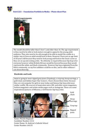 Unit G321 – Foundation Portfolio in Media – Photo-shoot Plan
Name: Phoebe Regnault
Candidate Number:1212
Center Name: St. Andrew’s Catholic School
Center Number: 64135
Model requirements:
Wardrobe and Look:
Imani is going to wear ripped grey jeans (Topshop), a crop top; hoop earrings, a
gold chain and Adidas Super Star trainers. I have chosen these items because
they are very popular for girls to wear today and famous hip hop artist wear
similar outfits. My sources of inspiration were XXL and other music magazines,
fashion magazines and artists media pages such as Instagram. These are some
inspirational pictures of Rihanna, a well-known hip-hop artist.
The model should be taller than 5 foot 7, and older than 16. The age requirement
is they need to be able to look mature enough to appeal to the young adult
audience. They also need to be old enough to be able to model the outfits in a
similar way to how an adult would look in them. However I have put an age limit
of 20 years old because they need to look young and fresh to the music scene as
they are an up and coming artist. No ethnicity is required because hip-hop is for
everyone however white British/African would be favored because they would
represent the white and black community. However hip hop originated from the
black community, so my first addition could be on this, and in other editions I
can show diversity.
Gold
chain
Hoop
earrings
Crop top
Ripped
jeans
 