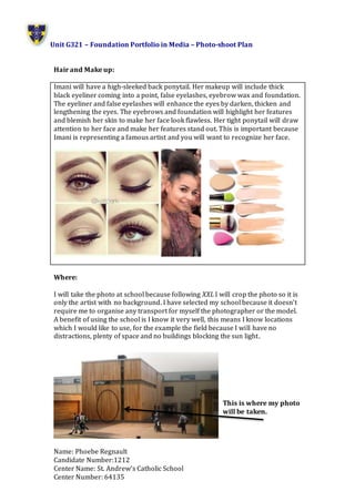 Unit G321 – Foundation Portfolio in Media – Photo-shoot Plan
Name: Phoebe Regnault
Candidate Number:1212
Center Name: St. Andrew’s Catholic School
Center Number: 64135
Hair and Make up:
Imani will have a high-sleeked back ponytail. Her makeup will include thick
black eyeliner coming into a point, false eyelashes, eyebrow wax and foundation.
The eyeliner and false eyelashes will enhance the eyes by darken, thicken and
lengthening the eyes. The eyebrows and foundation will highlight her features
and blemish her skin to make her face look flawless. Her tight ponytail will draw
attention to her face and make her features stand out. This is important because
Imani is representing a famous artist and you will want to recognize her face.
Where:
I will take the photo at school because following XXL I will crop the photo so it is
only the artist with no background. I have selected my school because it doesn’t
require me to organise any transport for myself the photographer or the model.
A benefit of using the school is I know it very well, this means I know locations
which I would like to use, for the example the field because I will have no
distractions, plenty of space and no buildings blocking the sun light.
This is where my photo
will be taken.
 