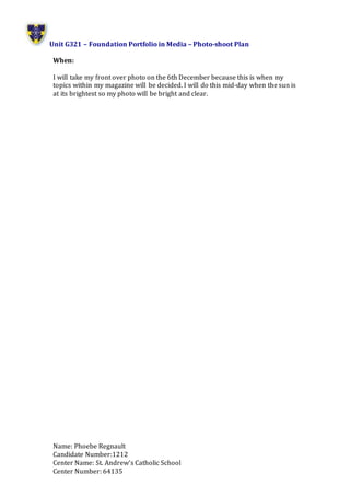 Unit G321 – Foundation Portfolio in Media – Photo-shoot Plan
Name: Phoebe Regnault
Candidate Number:1212
Center Name: St. Andrew’s Catholic School
Center Number: 64135
When:
I will take my front over photo on the 6th December because this is when my
topics within my magazine will be decided. I will do this mid-day when the sun is
at its brightest so my photo will be bright and clear.
 