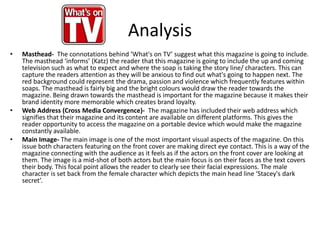 Analysis
• Masthead- The connotations behind ‘What's on TV’ suggest what this magazine is going to include.
The masthead ‘informs’ (Katz) the reader that this magazine is going to include the up and coming
television such as what to expect and where the soap is taking the story line/ characters. This can
capture the readers attention as they will be anxious to find out what's going to happen next. The
red background could represent the drama, passion and violence which frequently features within
soaps. The masthead is fairly big and the bright colours would draw the reader towards the
magazine. Being drawn towards the masthead is important for the magazine because it makes their
brand identity more memorable which creates brand loyalty.
• Web Address (Cross Media Convergence)- The magazine has included their web address which
signifies that their magazine and its content are available on different platforms. This gives the
reader opportunity to access the magazine on a portable device which would make the magazine
constantly available.
• Main Image- The main image is one of the most important visual aspects of the magazine. On this
issue both characters featuring on the front cover are making direct eye contact. This is a way of the
magazine connecting with the audience as it feels as if the actors on the front cover are looking at
them. The image is a mid-shot of both actors but the main focus is on their faces as the text covers
their body. This focal point allows the reader to clearly see their facial expressions. The male
character is set back from the female character which depicts the main head line ‘Stacey's dark
secret’.
 