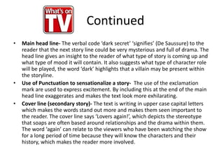 • Main head line- The verbal code ‘dark secret’ ‘signifies’ (De Saussure) to the
reader that the next story line could be very mysterious and full of drama. The
head line gives an insight to the reader of what type of story is coming up and
what type of mood it will contain. It also suggests what type of character role
will be played, the word ‘dark’ highlights that a villain may be present within
the storyline.
• Use of Punctuation to sensationalize a story- The use of the exclamation
mark are used to express excitement. By including this at the end of the main
head line exaggerates and makes the text look more exhilarating.
• Cover line (secondary story)- The text is writing in upper case capital letters
which makes the words stand out more and makes them seen important to
the reader. The cover line says ‘Lovers again!’, which depicts the stereotype
that soaps are often based around relationships and the drama within them.
The word ‘again’ can relate to the viewers who have been watching the show
for a long period of time because they will know the characters and their
history, which makes the reader more involved.
Continued
 