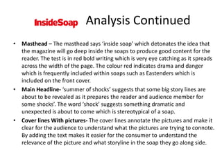• Masthead – The masthead says ‘inside soap’ which detonates the idea that
the magazine will go deep inside the soaps to produce good content for the
reader. The test is in red bold writing which is very eye catching as it spreads
across the width of the page. The colour red indicates drama and danger
which is frequently included within soaps such as Eastenders which is
included on the front cover.
• Main Headline- ‘summer of shocks’ suggests that some big story lines are
about to be revealed as it prepares the reader and audience member for
some shocks’. The word ‘shock’ suggests something dramatic and
unexpected is about to come which is stereotypical of a soap.
• Cover lines With pictures- The cover lines annotate the pictures and make it
clear for the audience to understand what the pictures are trying to connote.
By adding the text makes it easier for the consumer to understand the
relevance of the picture and what storyline in the soap they go along side.
Analysis Continued
 