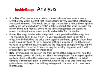 • Strapline - The connotations behind the verbal code ‘every story, every
secret, every week’ suggest that this magazine is very insightful, informative
and worth the read. This would encourage the audience to buy the magazine
as they are intrigued what “secrets” will be revealed. The strap line uses the
rule of three as it repeats ‘every’ three times exaggerates the word and
makes the strapline more memorable and reliable for the reader.
• Price - The magazine includes the price in the top middle of the magazine.
The magazine costs £1.60 which is a very reasonable price to pay for a
magazine. By including the price the magazine are being up front about how
much it costs instead of the customers getting a surprise at the till and not
wanting to buy the magazine again. By the magazine being fairly cheap it will
encourage the consumer to keep buying the weekly magazine which will
provide loyal customers for ‘inside soap’.
• Date- By including the date on the front cover of the magazine will help the
reader keep up with all the issues. This is very important for a soap magazine
as stories lines within the soap move on very quickly and there is a lot of
content. If the reader didn't’t know what week the issue was from they may
get confused and expect something to happen in the soap which was from
months ago.
Analysis
 