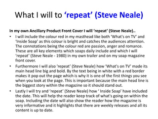 What I will to ‘repeat’ (Steve Neale)
In my own Ancillary Product Front Cover I will ‘repeat’ (Steve Neale)..
• I will include the colour red in my masthead like both ‘What's on TV’ and
‘Inside Soap’ as this colour is bright and catches the audiences attention.
The connotations being the colour red are passion, anger and romance.
These are all key elements which soaps daily include and which I will
‘repeat’ (Steve Neale - 1980) in my own trailer and on my soap magazine
front cover.
• Furthermore I will also ‘repeat’ (Steve Neale) how ‘What's on TV’ made its
main head line big and bold. By the text being in white with a red border
makes it pop out the page which is why it is one of the first things you see
when you look at the page. This is important because the main head line is
the biggest story within the magazine so it should stand out.
• Lastly I will try and ‘repeat’ (Steve Neale) how ‘ Inside Soap’ have included
the date. This will help the reader keep track of what's going on within the
soap. Including the date will also show the reader how the magazine is
very informative and it highlights that there are weekly releases and all its
content is up to date.
 