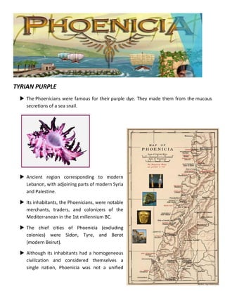 TYRIAN PURPLE 
 The Phoenicians were famous for their purple dye. They made them from the mucous secretions of a sea snail. 
 Ancient region corresponding to modern Lebanon, with adjoining parts of modern Syria and Palestine. 
 Its inhabitants, the Phoenicians, were notable merchants, traders, and colonizers of the Mediterranean in the 1st millennium BC. 
 The chief cities of Phoenicia (excluding colonies) were Sidon, Tyre, and Berot (modern Beirut). 
 Although its inhabitants had a homogeneous civilization and considered themselves a single nation, Phoenicia was not a unified  