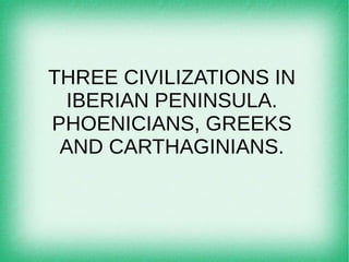 THREE CIVILIZATIONS IN
IBERIAN PENINSULA.
PHOENICIANS, GREEKS
AND CARTHAGINIANS.
 