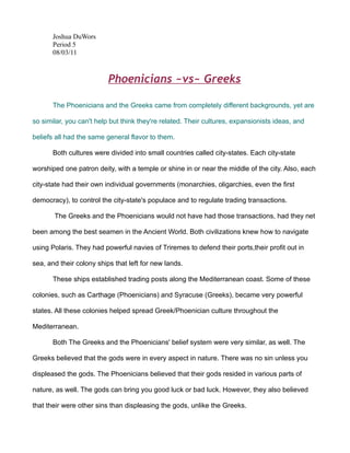 Joshua DuWors
       Period 5
       08/03/11



                          Phoenicians ~vs~ Greeks

       The Phoenicians and the Greeks came from completely different backgrounds, yet are

so similar, you can't help but think they're related. Their cultures, expansionists ideas, and

beliefs all had the same general flavor to them.

       Both cultures were divided into small countries called city-states. Each city-state

worshiped one patron deity, with a temple or shine in or near the middle of the city. Also, each

city-state had their own individual governments (monarchies, oligarchies, even the first

democracy), to control the city-state's populace and to regulate trading transactions.

       The Greeks and the Phoenicians would not have had those transactions, had they net

been among the best seamen in the Ancient World. Both civilizations knew how to navigate

using Polaris. They had powerful navies of Triremes to defend their ports,their profit out in

sea, and their colony ships that left for new lands.

       These ships established trading posts along the Mediterranean coast. Some of these

colonies, such as Carthage (Phoenicians) and Syracuse (Greeks), became very powerful

states. All these colonies helped spread Greek/Phoenician culture throughout the

Mediterranean.

       Both The Greeks and the Phoenicians' belief system were very similar, as well. The

Greeks believed that the gods were in every aspect in nature. There was no sin unless you

displeased the gods. The Phoenicians believed that their gods resided in various parts of

nature, as well. The gods can bring you good luck or bad luck. However, they also believed

that their were other sins than displeasing the gods, unlike the Greeks.
 