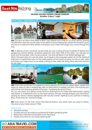 HALONG HALONG PHOENIX CRUISES ITINERARY
Duration: 2 days/ 1 night
Day 01 Hanoi – Halong Bay (L, D)
AM: Our pick up time is from 8h00 to 8h30, then depart your hotel for 3.5 hours driving, passing
the Red River and the country side of the delta to reach Halong Bay. Board the Phoenix Luxury
and sip on a welcome drink before checking in your cabin then begin your cruise through the
bay.
PM: A delicious lunch would be served while you are cruising among hundreds of islands and
gorgeously natural settings, limestone bedrocks and sheer cliffs of tiny islets. You will pass by
Duck and Thumb islets, then Coconut Island - the only soil island in the World Heritage Site.
When the boat stops at Luom Bo area, you’ll kayak in the turquoise waters of Cat Ba National
Park and it is optional to swim on the sandy beach of the Coconut Island. As the sun sets, relax
and enjoy our happy hour as we keep cruising to Fairy Lake (Ho Dong Tien) area and anchor
for the night.
Day 02 Halong Bay – Hanoi (B, L)
AM: Early risers would love to experience some relaxing Tai Chi on our upper deck, create and
enjoy an oasis of calm in Halong Bay with no distractions of worldly concerns. This morning you
will visit the most imposing grottos of the bay – Surprising (Sung Sot) Cave.
On our way back, your group would have fun learning how to make real Vietnamese’s spring
rolls before a wholesome lunch as the boat weaves through strange-shaped rock formations,
passing by famous islands highlighted with fanciful names: Fighting Cocks (symbol of Halong
Bay), Incense Burner, and Stone Dogs.
PM: Arrive back at the Tuan Chau International Marina, your driver take you back to Hanoi.
Trip ends at your hotel around 17h00.
INCLUSIONS
All entrance fees
Guiding services provided by professional English speaking guide
Brand new international standard sit-on-top kayak
Kayak instructions by our kayak expert guide
 