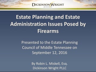 Estate Planning and Estate
Administration Issues Posed by
Firearms
Presented to the Estate Planning
Council of Middle Tennessee on
September 12, 2016
By Robin L. Miskell, Esq.
Dickinson Wright PLLC
 