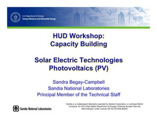 HUD Workshop:
      Capacity Building

Solar Electric Technologies
    Photovoltaics (PV)
       Sandra Begay-Campbell
     Sandia National Laboratories
Principal Member of the Technical Staff
             Sandia is a multiprogram laboratory operated by Sandia Corporation, a Lockheed Martin
               Company, for the United States Department of Energy’s National Nuclear Security
                               Administration under contract DE-AC-04-94AL85000.