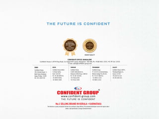 CORPORATE OFFICE: BANGALORE
Conﬁdent House, 4, BTM Ring Road, 1st Stage BTM Layout, Bangalore- 560 068, Ph: +9180 4011 3333, +91 99 161 13333
E-mail: sales@conﬁdent-group.com
THRISSUR
Conﬁdent House,
11/605, Mathrubhumi Jn.,
Veliyannur (PO),Thrissur- 680 021
Ph: +91 487 2421407,
+91 974616 4444
+91 975617 4444
CALICUT
Conﬁdent House, 28/975,
Thondayad Bypass Jn.,
Calicut- 673 017
+91 8129 32 1111
+91 495 309 3333
KOCHI
Conﬁdent House, 868/2,
S A Road, Vyttila,
Kochi- 682 019,
Ph: +91 484 4093333,
+91 98959 04444,
+91 98959 14444
TRIVANDRUM
Conﬁdent Group,
TC 13/1151 (7), Kannammoola,
Medical College P.O, 695 011
Ph: +91 471 4083333,
+ 91 98955 13333
+91 98955 23333
DUBAI
Conﬁdent House,
103, Oriental House- 1,
Bank Street, Burdubai,
Dubai, PO Box- 31599
Ph: +971 43977747
T H E F U T U R E I S CO N F I D E N T
No.1 SELLING BRAND IN KERALA + KARNATAKA
This Brochure is purely conceptual and does not constitute a legal offering. The promoters/developers reserve the right to alter /
delete / add speciﬁcation or design mentioned herein.
 