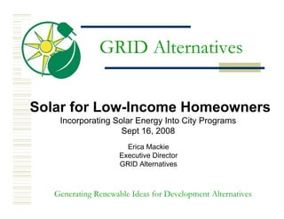 GRID Alternatives


Solar for Low-Income Homeowners
    Incorporating Solar Energy Into City Programs
                    Sept 16, 2008
                       Erica Mackie
                     Executive Director
                     GRID Alternatives



   Generating Renewable Ideas for Development Alternatives